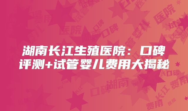 湖南长江生殖医院:口碑评测+试管婴儿费用大揭秘
