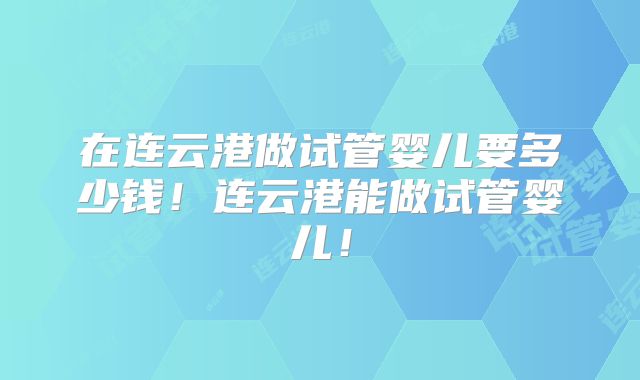 在连云港做试管婴儿要多少钱!连云港能做试管婴儿!