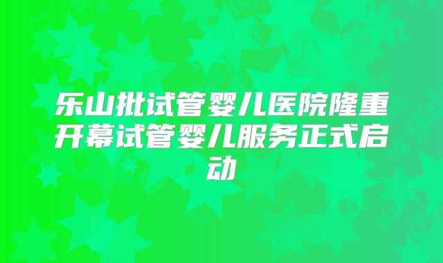 乐山批试管婴儿医院隆重开幕试管婴儿服务正式启动