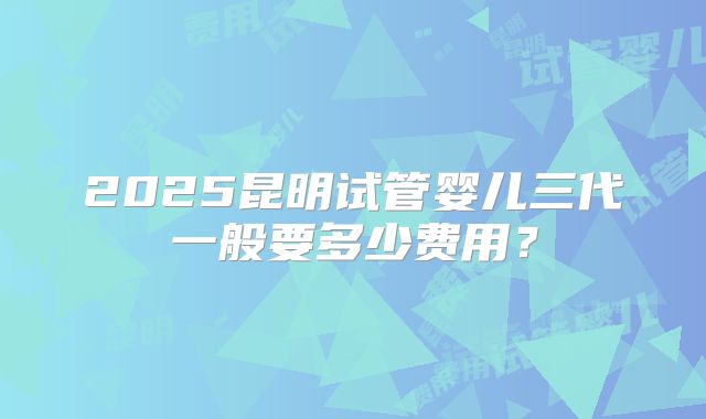 2025昆明试管婴儿三代一般要多少费用?