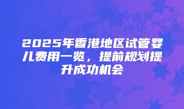 2025年香港地区试管婴儿费用一览,提前规划提升成功机会