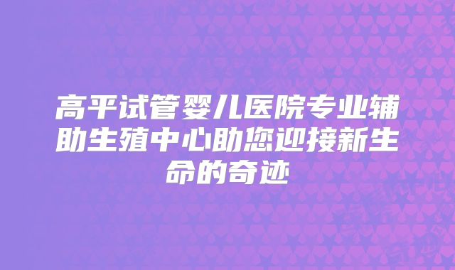 高平试管婴儿医院专业辅助生殖中心助您迎接新生命的奇迹
