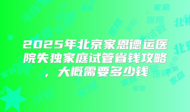 2025年北京家恩德运医院失独家庭试管省钱攻略,大概需要多少钱
