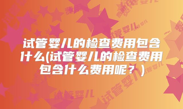 试管婴儿的检查费用包含什么(试管婴儿的检查费用包含什么费用呢?)