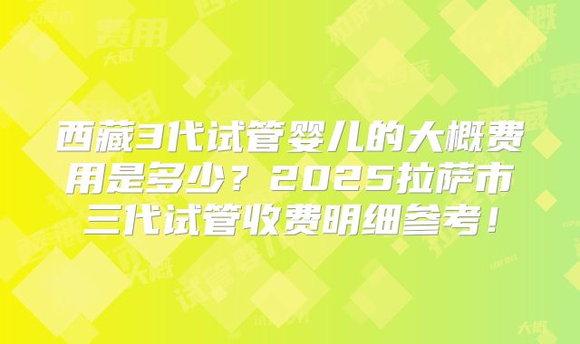 西藏3代试管婴儿的大概费用是多少?2025拉萨市三代试管收费明细参考!