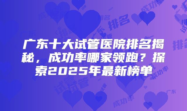 广东十大试管医院排名揭秘,成功率哪家领跑?探索2025年最新榜单