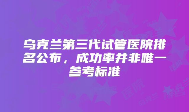 乌克兰第三代试管医院排名公布,成功率并非唯一参考标准