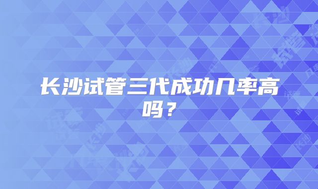 长沙试管三代成功几率高吗?