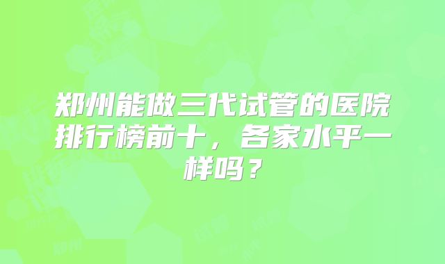 郑州能做三代试管的医院排行榜前十,各家水平一样吗?