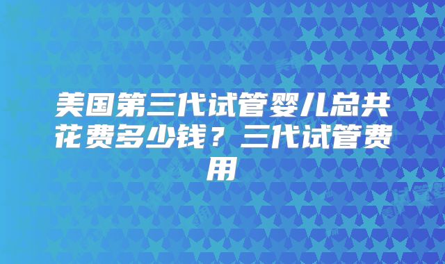 美国第三代试管婴儿总共花费多少钱?三代试管费用