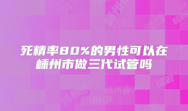 死精率80%的男性可以在嵊州市做三代试管吗
