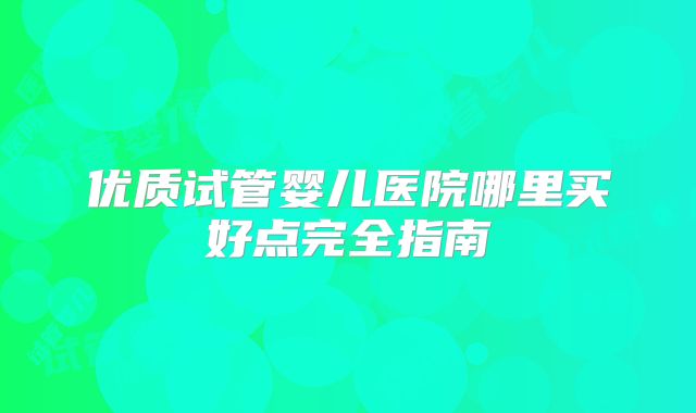 优质试管婴儿医院哪里买好点完全指南
