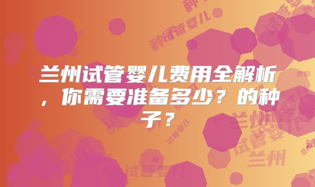 兰州试管婴儿费用全解析,你需要准备多少?的种子?