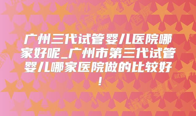广州三代试管婴儿医院哪家好呢_广州市第三代试管婴儿哪家医院做的比较好！