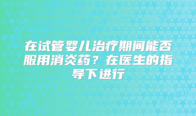 在试管婴儿治疗期间能否服用消炎药？在医生的指导下进行