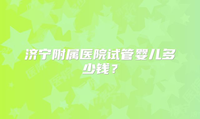 济宁附属医院试管婴儿多少钱？