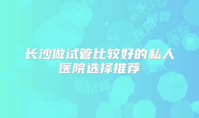 长沙做试管比较好的私人医院选择推荐