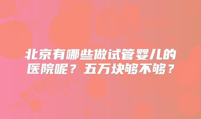 北京有哪些做试管婴儿的医院呢?五万块够不够?