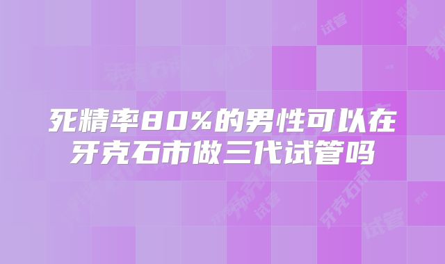 死精率80%的男性可以在牙克石市做三代试管吗