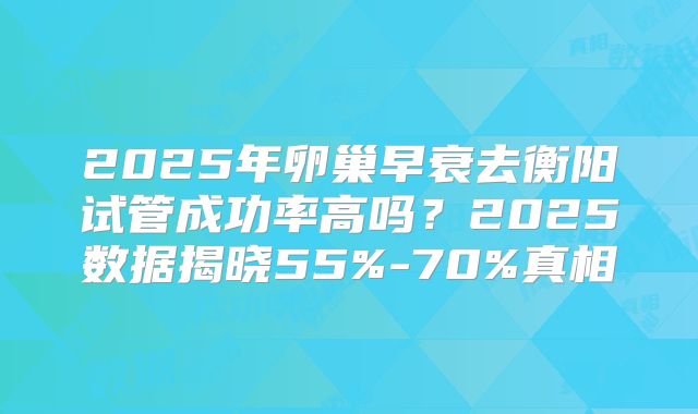 2025年卵巢早衰去衡阳试管成功率高吗?2025数据揭晓55%-70%真相