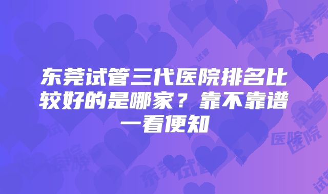 东莞试管三代医院排名比较好的是哪家?靠不靠谱一看便知