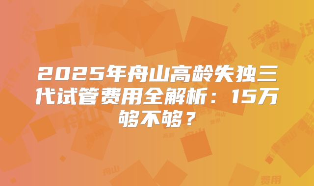 2025年舟山高龄失独三代试管费用全解析:15万够不够?