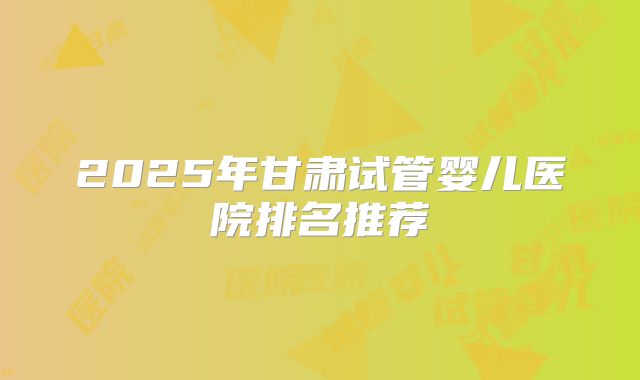 2025年甘肃试管婴儿医院排名推荐