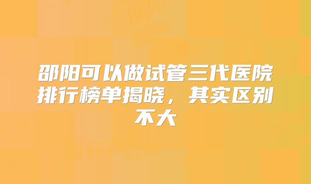 邵阳可以做试管三代医院排行榜单揭晓，其实区别不大