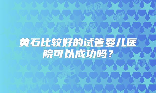 黄石比较好的试管婴儿医院可以成功吗？