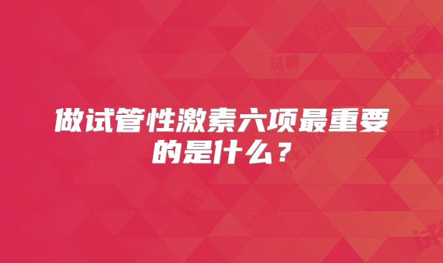 做试管性激素六项最重要的是什么？