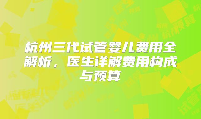 杭州三代试管婴儿费用全解析，医生详解费用构成与预算