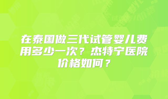 在泰国做三代试管婴儿费用多少一次?杰特宁医院价格如何?
