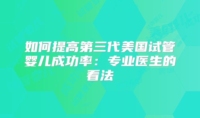 如何提高第三代美国试管婴儿成功率:专业医生的看法