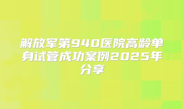 解放军第940医院高龄单身试管成功案例2025年分享