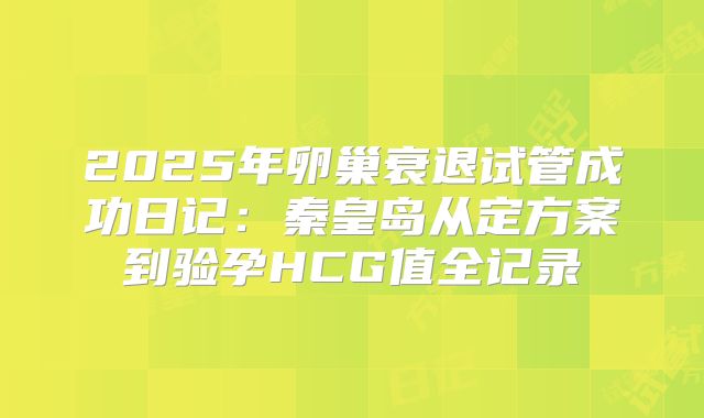 2025年卵巢衰退试管成功日记:秦皇岛从定方案到验孕HCG值全记录