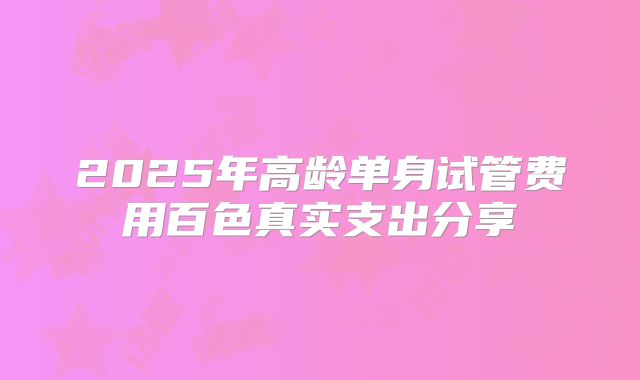 2025年高龄单身试管费用百色真实支出分享