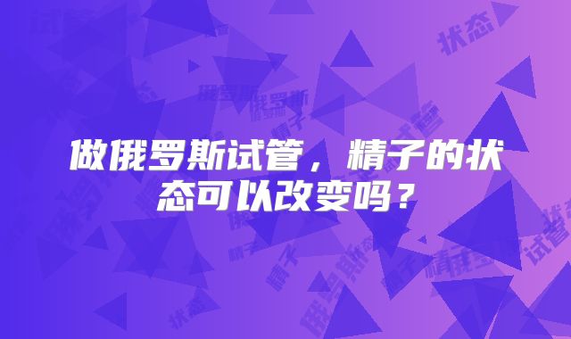 做俄罗斯试管，精子的状态可以改变吗？