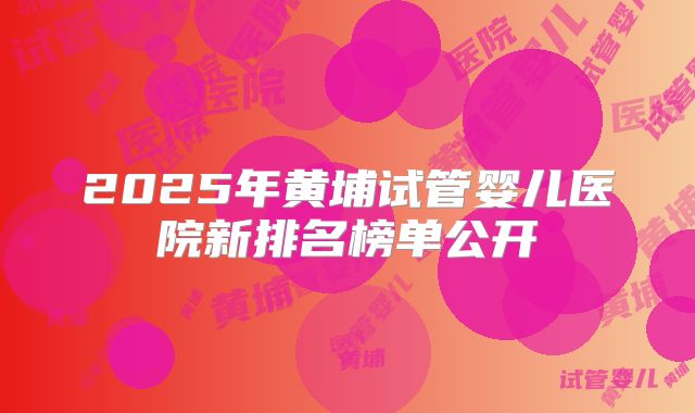 2025年黄埔试管婴儿医院新排名榜单公开