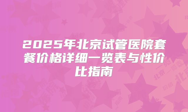 2025年北京试管医院套餐价格详细一览表与性价比指南
