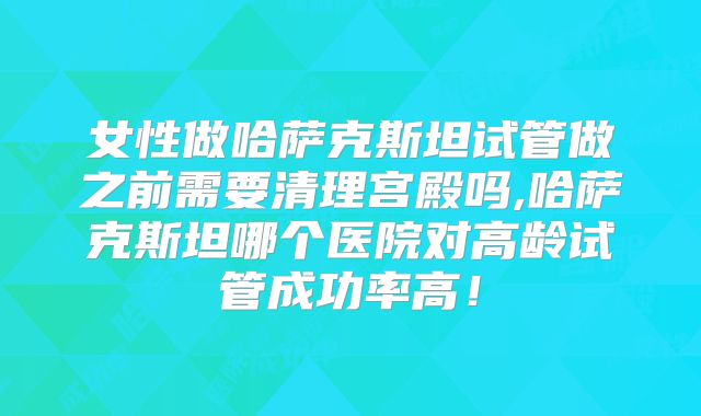女性做哈萨克斯坦试管做之前需要清理宫殿吗,哈萨克斯坦哪个医院对高龄试管成功率高!