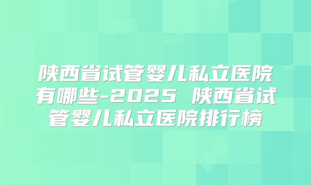 陕西省试管婴儿私立医院有哪些-2025 陕西省试管婴儿私立医院排行榜
