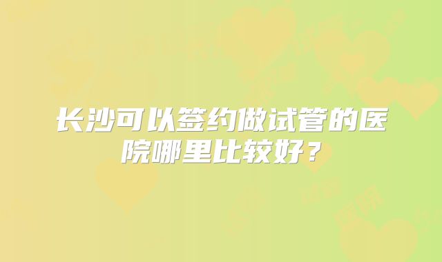 长沙可以签约做试管的医院哪里比较好？