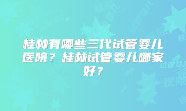 桂林有哪些三代试管婴儿医院?桂林试管婴儿哪家好?