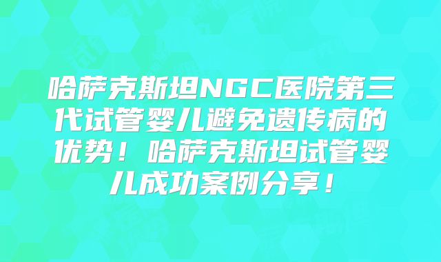 哈萨克斯坦NGC医院第三代试管婴儿避免遗传病的优势！哈萨克斯坦试管婴儿成功案例分享！