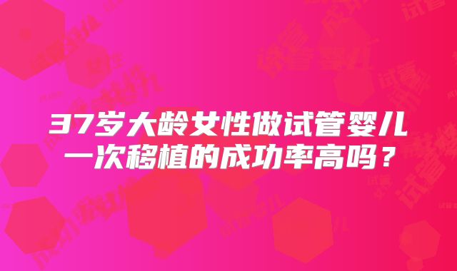 37岁大龄女性做试管婴儿一次移植的成功率高吗?