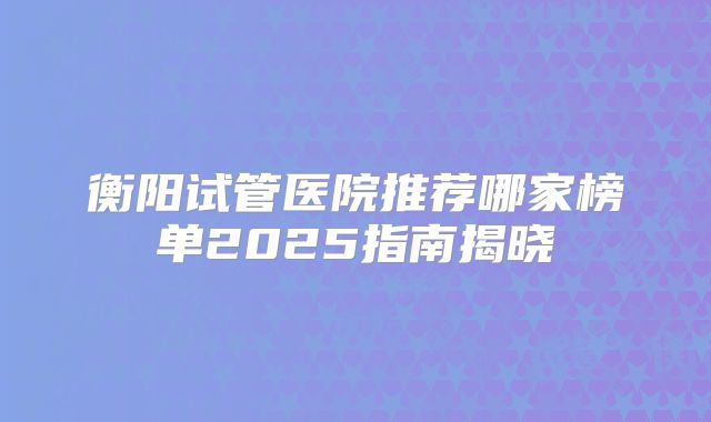 衡阳试管医院推荐哪家榜单2025指南揭晓
