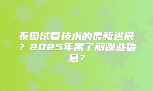 泰国试管技术的最新进展?2025年需了解哪些信息?