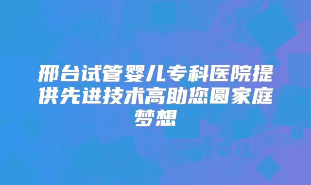 邢台试管婴儿专科医院提供先进技术高助您圆家庭梦想