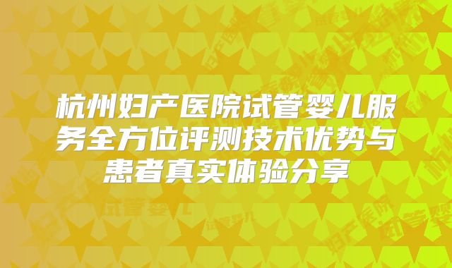 杭州妇产医院试管婴儿服务全方位评测技术优势与患者真实体验分享