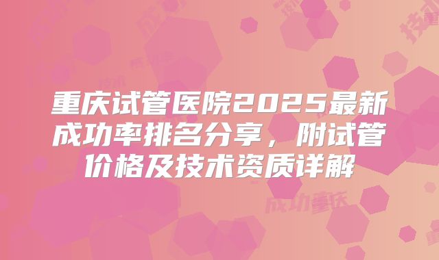 重庆试管医院2025最新成功率排名分享,附试管价格及技术资质详解